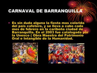 CARNAVAL DE BARRANQUILLA

• Es sin duda alguna la fiesta mas colorida
  del pais cafetero, y se lleva a cabo cada
  mes de febrero en la caribeña ciudad de
  Barranquilla. En el 2003 fue catalogada por
  la Unesco ( Obra Maestra del Patrimonio
  Oral e Intangible de la Humanidad.
 