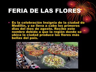 FERIA DE LAS FLORES
• Es la celebración Insignia de la ciudad de
  Medillín, y se lleva a cabo los primeros
  dias del mes de agosto. Recibe este
  nombre debido a que la región donde se
  ubica la ciudad produce las flores más
  bellas del país.
 