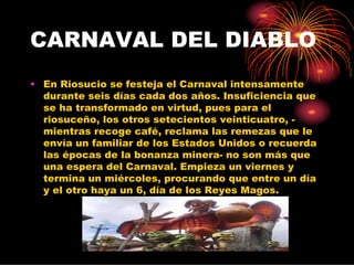 CARNAVAL DEL DIABLO
• En Riosucio se festeja el Carnaval intensamente
  durante seis días cada dos años. Insuficiencia que
  se ha transformado en virtud, pues para el
  riosuceño, los otros setecientos veinticuatro, -
  mientras recoge café, reclama las remezas que le
  envía un familiar de los Estados Unidos o recuerda
  las épocas de la bonanza minera- no son más que
  una espera del Carnaval. Empieza un viernes y
  termina un miércoles, procurando que entre un día
  y el otro haya un 6, día de los Reyes Magos.
 