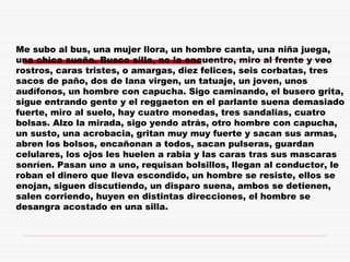 Me subo al bus, una mujer llora, un hombre canta, una niña juega,
una chica sueña. Busco silla, no la encuentro, miro al frente y veo
rostros, caras tristes, o amargas, diez felices, seis corbatas, tres
sacos de paño, dos de lana virgen, un tatuaje, un joven, unos
audífonos, un hombre con capucha. Sigo caminando, el busero grita,
sigue entrando gente y el reggaeton en el parlante suena demasiado
fuerte, miro al suelo, hay cuatro monedas, tres sandalias, cuatro
bolsas. Alzo la mirada, sigo yendo atrás, otro hombre con capucha,
un susto, una acrobacia, gritan muy muy fuerte y sacan sus armas,
abren los bolsos, encañonan a todos, sacan pulseras, guardan
celulares, los ojos les huelen a rabia y las caras tras sus mascaras
sonríen. Pasan uno a uno, requisan bolsillos, llegan al conductor, le
roban el dinero que lleva escondido, un hombre se resiste, ellos se
enojan, siguen discutiendo, un disparo suena, ambos se detienen,
salen corriendo, huyen en distintas direcciones, el hombre se
desangra acostado en una silla.
 
