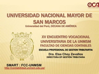 UNIVERSIDAD NACIONAL MAYOR DE
SAN MARCOS
Universidad del Perú, DECANA DE AMÉRICA
FACULTAD DE CIENCIAS CONTABLES
ESCUELA PROFESIONAL DE GESTION TRIBUTARTIA
XV ENCUENTRO VOCACIONAL
UNIVERSITARIA DE LA UNMSM
http://contabilidad.unmsm.edu.pe/
SMART : FCC-UNMSM
Dra. Elsa Choy Zevallos
DIRECTORA EP GESTIÓN TRIBUTARIA
 
