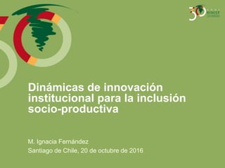 Dinámicas de innovación
institucional para la inclusión
socio-productiva
M. Ignacia Fernández
Santiago de Chile, 20 de octubre de 2016
 