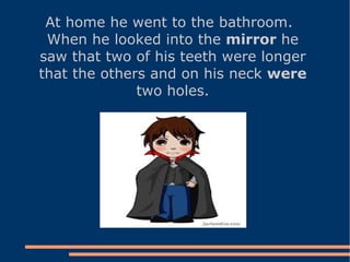 At home he went to the bathroom. When he looked into the  mirror  he saw that two of his teeth were longer that the others and on his neck  were  two holes. 