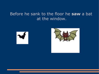 Before he sank to the floor he  saw  a bat at the window.   