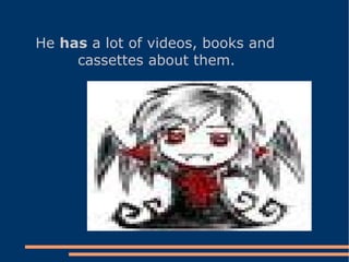 He  has  a lot of videos, books and cassettes about them.  