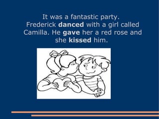 It was a fantastic party. Frederick  danced  with a girl called Camilla. He  gave  her a red rose and she  kissed  him.  