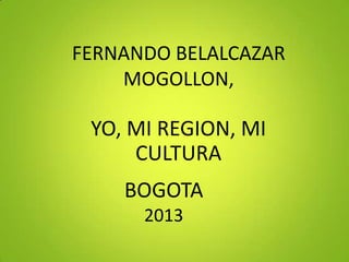 FERNANDO BELALCAZAR
MOGOLLON,

YO, MI REGION, MI
CULTURA

BOGOTA
2013

 