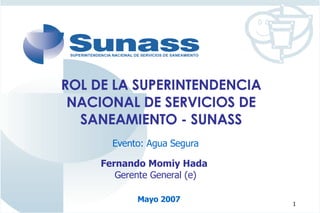 ROL DE LA SUPERINTENDENCIA NACIONAL DE SERVICIOS DE SANEAMIENTO - SUNASS Evento: Agua Segura Fernando Momiy Hada  Gerente General (e) Mayo 2007 