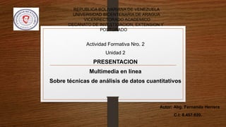 REPUBLICA BOLIVARIANA DE VENEZUELA
UNIVERSIDAD BICENTENARIA DE ARAGUA
VICERRECTORADO ACADEMICO
DECANATO DE INVESTIGACION, EXTENSION Y
POSTGRADO
Actividad Formativa Nro. 2
Unidad 2
PRESENTACION
Multimedia en línea
Sobre técnicas de análisis de datos cuantitativos
Autor: Abg. Fernando Herrera
C.I: 8.457.820.
 