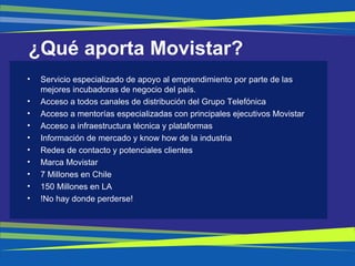 ¿Qué aporta Movistar? Servicio especializado de apoyo al emprendimiento por parte de las mejores incubadoras de negocio del país. Acceso a todos canales de distribución del Grupo Telefónica Acceso a mentorías especializadas con principales ejecutivos Movistar Acceso a infraestructura técnica y plataformas Información de mercado y know how de la industria Redes de contacto y potenciales clientes Marca Movistar 7 Millones en Chile 150 Millones en LA !No hay donde perderse! 