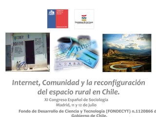 Internet, Comunidad y la reconfiguración
del espacio rural en Chile.
XI Congreso Español de Sociología
Madrid, 11 y 12 de julio
Fondo de Desarrollo de Ciencia y Tecnología (FONDECYT) n.1120866 d
 