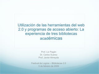 Utilización de las herramientas del web 2.0 y programas de acceso abierto: La experiencia de tres bibliotecas acad émicas Prof. Liz Pagán Dr. Carlos Suárez Prof. Javier Almeyda Festival de Logros – Bibliotecas 2.0 5 de febrero de 2009 