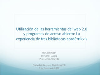 Utilización de las herramientas del web 2.0
y programas de acceso abierto: La
experiencia de tres bibliotecas académicas
Prof. Liz Pagán
Dr. Carlos Suárez
Prof. Javier Almeyda
Festival de Logros – Bibliotecas 2.0
5 de febrero de 2009
 