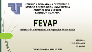 BACHILLER:
PEREZ, DUBRASKA
27.504.747
CIUDAD GUAYANA, ABRIL DEL 2018
REPUBLICA BOLIVARIANA DE VENEZUELA
INSTITUTO DE EDUCACION UNIVERSITARIA
ANTONIO JOSE DE SUCRE
EXTENSION GUAYANA
FEVAPFederación Venezolana de Agencias Publicitarias
 