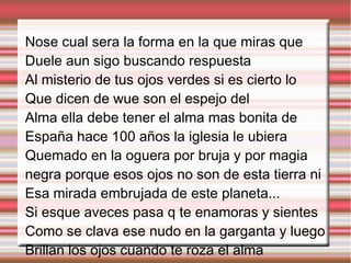 Nose cual sera la forma en la que miras que
Duele aun sigo buscando respuesta
Al misterio de tus ojos verdes si es cierto lo
Que dicen de wue son el espejo del
Alma ella debe tener el alma mas bonita de
España hace 100 años la iglesia le ubiera
Quemado en la oguera por bruja y por magia
negra porque esos ojos no son de esta tierra ni
Esa mirada embrujada de este planeta...
Si esque aveces pasa q te enamoras y sientes
Como se clava ese nudo en la garganta y luego
Brillan los ojos cuando te roza el alma
 