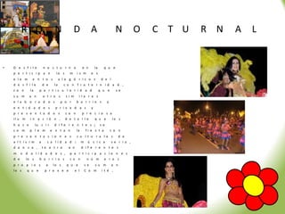 R O                     N             D                A                    N           O   C T U   R N   A   L


•   D e s f il e          n o c t u r n o              e n           la     q u e
    p a r t i c ip a n            lo s      m     is m           o s
    e le m      e n t o s             a l e g ó r i c o s                  d e l
    d e s f i le          d e    la     c o n f r a t e r n id a d ,
    c o n      la     p a r t ic u l a r i d a d                          q u e       s e
    s u m     a n         o t r o s      s i m     i la r e s
    e la b o r a d o s                 p o r      b a r r io s                  y
    e n t i d a d e s             p r i v a d a s                y
    p r e s e n t a d o s                c o n         p r e c i o s a
    il u m     i n a c ió n ,            d e t a l l e               q u e           lo s
    h a c e         lu c i r     d i f e r e n t e s ;                    s e
    c o m      p l e m          e n t a n         la       fi e s t a               c o n
    p r e s e n t a c i o n e s                   c u l t u r a l e s                     d e
    a l t ís i m      a     c a l id a d :             m     ú s i c a              s e r i a ,
    d a n z a ,           te a t r o       e n         d if e r e n t e s
    m     o d a l id a d e s ,              p a r t i c i p a c io n e s
    d e      lo s     b a r r i o s         c o n           n ú m           e r o s
    p r o p io s            a    lo s     q u e            s e       s u m          a n
    lo s     q u e         p r o v e e           e l       C o m           i t é .
 