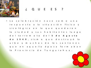 ¿     Q         U         E       E S        ?


•   L a     c e le b r a c i ó n               n a c e     c o m      o   u n a
    r e s p u e s t a          a     la        s it u a c ió n        fís ic a    y
    s i c o l ó g i c a        e n        la       q u e   q u e d a r o n
    la    c iu d a d       y       s u s        h a b it a n t e s        lu e g o
    d e l    t e r r e m       o t o           d e l   5   d e     A g o s t o
    d e     1 9 4 9 ,      s i s m        o        q u e   d e s t r u y ó        la
    u r b e     y    m   u c h o s              d e    lo s      c a n t o n e s
    q u e      e n   a q u e l la               é p o c a        fo r m    a b a n
    la    P r o v in c i a           d e        T u n g u r a h u a .
 