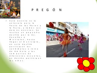 P R E G                 Ó   N

•   E s t e      e v e n t o                e s        la
    a n t e s a l a             p a r a           la
    fi e s t a       d e        la s        fl o r e s            y
    la     fr u t a ,       y     to d o s                  s u s
    d e m      á s     e v e n t o s .                      S e
    re a li z a        u n        p e q u e ñ o
    d e s f i le       p o r           la     A v .
    C e v a ll o s           y
    M     o n t a lv o ,           h a s t a
    ll e g a r       a l    m     u n i c ip i o ,
    e n     e s t e        d e s f il e
    p a r t i c ip a n             la s
    c a n d i d a t a s                a     re in a
    d e     A m       b a t o           y     la s
    c o m      p a r s a s             d e
    d i f e r e n t e s            e s c u e l a s ,
    e n     d o n d e             p a r t ic i p a n
    lo s      n iñ o s .
 