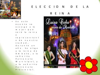 E L E C C I O      N       D   E   L A

                                           R E I N   A

•   E n        e s t e
    e v e n t o           s e
    e s c o g e           a     la
    m     u j e r        q u e
    s e r á       la     re i n a
    y
    re p r e s e n t a n t
    e     d e     n u e s t r a
    c iu d a d ,
    d u r a n t e             u n
    a ñ o .        S e     e l i g e
    a     la     re i n a           d e
    A m        b a t o ,        a     la
    s e ñ o r i t a
    P a t r o n a t o
    M     u n i c i p a l,            y
    a     la     s e ñ o r i t a
    P a t r o n a t o
    P r o v i n c ia l .
 