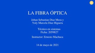 1
LA FIBRA ÓPTICA
Johan Sebastian Diaz Meza y
Yuly Marcela Diaz Higuera
Técnico en sistemas
Ficha: 2059827
Instructor: Ernesto Machuca
14 de mayo de 2021
 