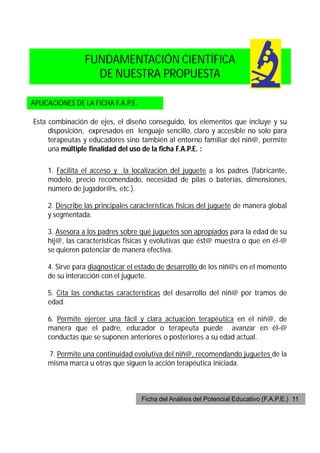 FUNDAMENTACIÓN CIENTÍFICA
                   DE NUESTRA PROPUESTA

APLICACIONES DE LA FICHA F.A.P.E.

Esta combinación de ejes, el diseño conseguido, los elementos que incluye y su
     disposición, expresados en lenguaje sencillo, claro y accesible no solo para
     terapeutas y educadores sino también al entorno familiar del niñ@, permite
     una múltiple finalidad del uso de la ficha F.A.P.E. :

     1. Facilita el acceso y la localización del juguete a los padres (fabricante,
     modelo, precio recomendado, necesidad de pilas o baterías, dimensiones,
     número de jugador@s, etc.).

     2. Describe las principales características físicas del juguete de manera global
     y segmentada.

     3. Asesora a los padres sobre qué juguetes son apropiados para la edad de su
     hij@, las características físicas y evolutivas que ést@ muestra o que en él-@
     se quieren potenciar de manera efectiva.

     4. Sirve para diagnosticar el estado de desarrollo de los niñ@s en el momento
     de su interacción con el juguete.

     5. Cita las conductas características del desarrollo del niñ@ por tramos de
     edad.

     6. Permite ejercer una fácil y clara actuación terapéutica en el niñ@, de
     manera que el padre, educador o terapeuta puede avanzar en él-@
     conductas que se suponen anteriores o posteriores a su edad actual.

     7. Permite una continuidad evolutiva del niñ@, recomendando juguetes de la
     misma marca u otras que siguen la acción terapéutica iniciada.



                                    Ficha del Análisis del Potencial Educativo (F.A.P.E.) 11
 