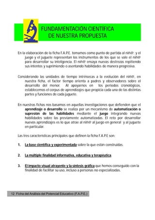 FUNDAMENTACIÓN CIENTÍFICA
                        DE NUESTRA PROPUESTA

     En la elaboración de la ficha F.A.P.E. tomamos como punto de partida al niñ@; y el
          juego y el juguete representan los instrumentos de los que se vale el niñ@
          para desarrollar su inteligencia. El niñ@ ensaya nuevas destrezas repitiendo
          sus intentos y suprimiendo o asentando habilidades de manera progresiva.

     Considerando las unidades de tiempo intrínsecas a la evolución del niñ@, en
         nuestra ficha, el factor tiempo orienta a padres y observadores sobre el
         desarrollo del menor. Al apoyarnos en los periodos cronológicos,
         establecemos el corpus de aprendizajes que propicia cada una de las distintas
         partes y funciones de cada juguete.

     En nuestras fichas nos basamos en aquellas investigaciones que defienden que el
         aprendizaje o desarrollo se realiza por un mecanismo de automatización o
         supresión de las habilidades mediante el juego integrando nuevas
         habilidades sobre las previamente automatizadas. El reto por desarrollar
         nuevos aprendizajes es lo que atrae al niñ@ al juego en general y al juguete
         en particular.

     Las tres características principales que definen la ficha F.A.P.E son:

     1.   La base científica y experimentada sobre la que están construidas.

     2.   La múltiple finalidad informativa, educativa y terapéutica.

     3.   El impacto visual atrayente y la síntesis gráfica que hemos conseguido con la
          finalidad de facilitar su uso, incluso a personas no especializadas.




12 Ficha del Análisis del Potencial Educativo (F.A.P.E.)
 