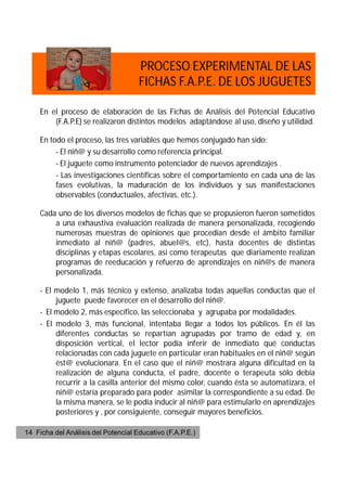 PROCESO EXPERIMENTAL DE LAS
                                     FICHAS F.A.P.E. DE LOS JUGUETES

     En el proceso de elaboración de las Fichas de Análisis del Potencial Educativo
         (F.A.P.E) se realizaron distintos modelos adaptándose al uso, diseño y utilidad.

     En todo el proceso, las tres variables que hemos conjugado han sido:
          - El niñ@ y su desarrollo como referencia principal.
          - El juguete como instrumento potenciador de nuevos aprendizajes .
          - Las investigaciones científicas sobre el comportamiento en cada una de las
          fases evolutivas, la maduración de los individuos y sus manifestaciones
          observables (conductuales, afectivas, etc.).

     Cada uno de los diversos modelos de fichas que se propusieron fueron sometidos
         a una exhaustiva evaluación realizada de manera personalizada, recogiendo
         numerosas muestras de opiniones que procedían desde el ámbito familiar
         inmediato al niñ@ (padres, abuel@s, etc), hasta docentes de distintas
         disciplinas y etapas escolares, así como terapeutas que diariamente realizan
         programas de reeducación y refuerzo de aprendizajes en niñ@s de manera
         personalizada.

     - El modelo 1, más técnico y extenso, analizaba todas aquellas conductas que el
          juguete puede favorecer en el desarrollo del niñ@.
     - El modelo 2, más específico, las seleccionaba y agrupaba por modalidades.
     - El modelo 3, más funcional, intentaba llegar a todos los públicos. En él las
          diferentes conductas se repartían agrupadas por tramo de edad y, en
          disposición vertical, el lector podía inferir de inmediato qué conductas
          relacionadas con cada juguete en particular eran habituales en el niñ@ según
          ést@ evolucionara. En el caso que el niñ@ mostrara alguna dificultad en la
          realización de alguna conducta, el padre, docente o terapeuta sólo debía
          recurrir a la casilla anterior del mismo color, cuando ésta se automatizara, el
          niñ@ estaría preparado para poder asimilar la correspondiente a su edad. De
          la misma manera, se le podía inducir al niñ@ para estimularlo en aprendizajes
          posteriores y , por consiguiente, conseguir mayores beneficios.

14 Ficha del Análisis del Potencial Educativo (F.A.P.E.)
 