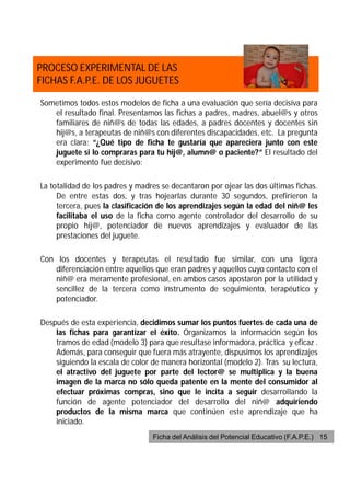 PROCESO EXPERIMENTAL DE LAS
FICHAS F.A.P.E. DE LOS JUGUETES

Sometimos todos estos modelos de ficha a una evaluación que sería decisiva para
   el resultado final. Presentamos las fichas a padres, madres, abuel@s y otros
   familiares de niñ@s de todas las edades, a padres docentes y docentes sin
   hij@s, a terapeutas de niñ@s con diferentes discapacidades, etc. La pregunta
   era clara: “¿Qué tipo de ficha te gustaría que apareciera junto con este
   juguete si lo compraras para tu hij@, alumn@ o paciente?” El resultado del
   experimento fue decisivo:

La totalidad de los padres y madres se decantaron por ojear las dos últimas fichas.
     De entre estas dos, y tras hojearlas durante 30 segundos, prefirieron la
     tercera, pues la clasificación de los aprendizajes según la edad del niñ@ les
     facilitaba el uso de la ficha como agente controlador del desarrollo de su
     propio hij@, potenciador de nuevos aprendizajes y evaluador de las
     prestaciones del juguete.

Con los docentes y terapeutas el resultado fue similar, con una ligera
   diferenciación entre aquellos que eran padres y aquellos cuyo contacto con el
   niñ@ era meramente profesional, en ambos casos apostaron por la utilidad y
   sencillez de la tercera como instrumento de seguimiento, terapéutico y
   potenciador.

Después de esta experiencia, decidimos sumar los puntos fuertes de cada una de
    las fichas para garantizar el éxito. Organizamos la información según los
    tramos de edad (modelo 3) para que resultase informadora, práctica y eficaz .
    Además, para conseguir que fuera más atrayente, dispusimos los aprendizajes
    siguiendo la escala de color de manera horizontal (modelo 2). Tras su lectura,
    el atractivo del juguete por parte del lector@ se multiplica y la buena
    imagen de la marca no sólo queda patente en la mente del consumidor al
    efectuar próximas compras, sino que le incita a seguir desarrollando la
    función de agente potenciador del desarrollo del niñ@ adquiriendo
    productos de la misma marca que continúen este aprendizaje que ha
    iniciado.
                                 Ficha del Análisis del Potencial Educativo (F.A.P.E.) 15
 