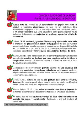 CONOZCA EL POR QUÉ DE LA FICHA
                                       F.A.P.E. Y SUS NUMEROSOS BENEFICIOS

         Nuestra ficha es, además de un complemento del juguete que avala su
         calidad, el elemento diferenciador, no solo en sus materiales, bien
         diferenciados del juguete económico de importación, sino también en su uso;
         el fin lúdico y educativo que tanto educadores como padres esperan tras la
         realización de la compra para optimizar sus resultados y garantizar el éxito de
         su utilización.

         La ficha F.A.P.E. analiza el juguete de forma global y segmentada, mostrando
         el interés de las prestaciones y detalles del juguete en las que se invierten
         grandes capitales de manufactura pero, a menudo, pasan desapercibidos al ojo
         del consumidor de a pie, puesto que en el embalaje solamente suele venir
         explicitado su existencia y no tanto su uso potenciador de destrezas del niñ@.

         Así pues, nuestra ficha, no solo es un aval de confianza para el consumidor, sino
         que además garantiza su fiabilidad por estar basada en datos científicos y
         comprobables. Con esta base científica sólida, la ficha F.A.P.E. reafirma el valor
         del juguete y sus prestaciones.

         La disposición de su información permite, además del uso educativo del
         juguete, otro terapéutico y proactivo de estimulación temprana que puede ser
         programado al niñ@ incluso desde el ámbito familiar sin necesidad de tener
         conocimientos especializados.

         La ficha F.A.P.E. detalla no solo su uso puntual, sino también evolutivo,
         dinámico. De manera que el mismo juguete puede ser usado en diferentes
         edades con usos distintos para adquirir destrezas más complejas.

         Además, la ficha F.A.P.E. podría incluir recomendaciones de otros juguetes de
         la misma u otras marcas que desarrollaran habilidades similares o posteriores.

         Por tanto, nuestra ficha asume las ventajas de otras fichas existentes en el
         mercado, las supera y complementa facilitando el uso del producto al
         consumidor.
18 Ficha del Análisis del Potencial Educativo (F.A.P.E.)
 
