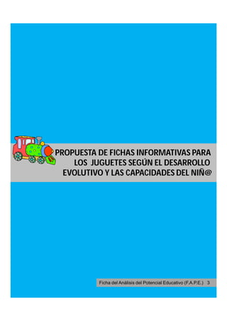 PROPUESTA DE FICHAS INFORMATIVAS PARA
    LOS JUGUETES SEGÚN EL DESARROLLO
  EVOLUTIVO Y LAS CAPACIDADES DEL NIÑ@




          Ficha del Análisis del Potencial Educativo (F.A.P.E.) 3
 