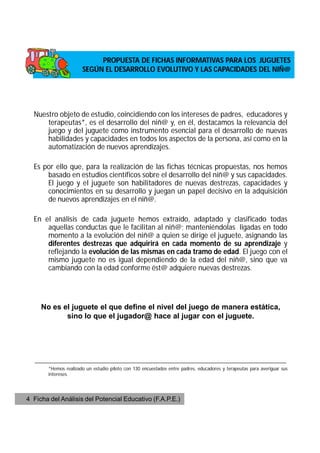 PROPUESTA DE FICHAS INFORMATIVAS PARA LOS JUGUETES
                      SEGÚN EL DESARROLLO EVOLUTIVO Y LAS CAPACIDADES DEL NIÑ@




  Nuestro objeto de estudio, coincidiendo con los intereses de padres, educadores y
      terapeutas*, es el desarrollo del niñ@ y, en él, destacamos la relevancia del
      juego y del juguete como instrumento esencial para el desarrollo de nuevas
      habilidades y capacidades en todos los aspectos de la persona, así como en la
      automatización de nuevos aprendizajes.

  Es por ello que, para la realización de las fichas técnicas propuestas, nos hemos
      basado en estudios científicos sobre el desarrollo del niñ@ y sus capacidades.
      El juego y el juguete son habilitadores de nuevas destrezas, capacidades y
      conocimientos en su desarrollo y juegan un papel decisivo en la adquisición
      de nuevos aprendizajes en el niñ@.

  En el análisis de cada juguete hemos extraído, adaptado y clasificado todas
      aquellas conductas que le facilitan al niñ@; manteniéndolas ligadas en todo
      momento a la evolución del niñ@ a quien se dirige el juguete, asignando las
      diferentes destrezas que adquirirá en cada momento de su aprendizaje y
      reflejando la evolución de las mismas en cada tramo de edad. El juego con el
      mismo juguete no es igual dependiendo de la edad del niñ@, sino que va
      cambiando con la edad conforme ést@ adquiere nuevas destrezas.




     No es el juguete el que define el nivel del juego de manera estática,
            sino lo que el jugador@ hace al jugar con el juguete.




   _____________________________________________________________________________________
       *Hemos realizado un estudio piloto con 130 encuestados entre padres, educadores y terapeutas para averiguar sus
       intereses.




4 Ficha del Análisis del Potencial Educativo (F.A.P.E.)
 
