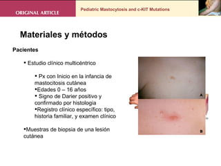 Pediatric Mastocytosis and c-KIT Mutations . Materiales y métodos Pacientes  Estudio clínico multicéntrico  Px con Inicio en la infancia de mastocitosis cutánea  Edades 0 – 16 años Signo de Darier positivo y confirmado por histologia  Registro clínico específico: tipo,  historia familiar, y examen clínico Muestras de biopsia de una lesión cutánea 
