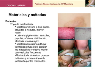 Pediatric Mastocytosis and c-KIT Mutations . Materiales y métodos Pacientes  Tipo de mastocitosis: Mastocitoma: una a tres placas elevadas o nódulos, marrón rojizo.  Urticaria pigmentosa:  máculas, pápulas, nódulos, distribución aleatoria, marrón rojizo  Mastocitosis cutánea difusa: infiltración difusa de la piel por los mastocitos y eritema mayor, con vesículas frecuentes  Mastocitosis sistémica: pruebas cutáneas y extracutáneas de infiltración por los mastocitos 