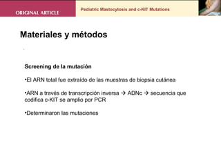 Pediatric Mastocytosis and c-KIT Mutations . Materiales y métodos Screening de la mutación  El ARN total fue extraído de las muestras de biopsia cutánea  ARN a través de transcripción inversa    ADNc    secuencia que codifica c-KIT se amplio por PCR Determinaron las mutaciones 