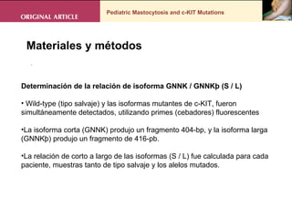 Pediatric Mastocytosis and c-KIT Mutations . Materiales y métodos Determinación de la relación de isoforma GNNK / GNNKþ (S / L)  Wild-type (tipo salvaje) y las isoformas mutantes de c-KIT, fueron simultáneamente detectados, utilizando primes (cebadores) fluorescentes La isoforma corta (GNNK) produjo un fragmento 404-bp, y la isoforma larga (GNNKþ) produjo un fragmento de 416-pb.  La relación de corto a largo de las isoformas (S / L) fue calculada para cada paciente, muestras tanto de tipo salvaje y los alelos mutados. 