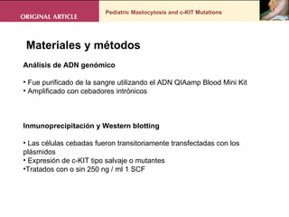 Pediatric Mastocytosis and c-KIT Mutations . Materiales y métodos Análisis de ADN genómico Fue purificado de la sangre utilizando el ADN QIAamp Blood Mini Kit Amplificado con cebadores intrónicos  Inmunoprecipitación y Western blotting Las células cebadas fueron transitoriamente transfectadas con los plásmidos Expresión de c-KIT tipo salvaje o mutantes  Tratados con o sin 250 ng / ml 1 SCF 