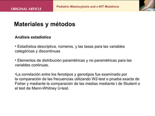 Pediatric Mastocytosis and c-KIT Mutations . Materiales y métodos Análisis estadístico Estadística descriptiva, números, y las tasas para las variables categóricas y discontinuas Elementos de distribución paramétricas y no paramétricas para las variables continuas.  La correlación entre los fenotipos y genotipos fue examinado por la comparación de las frecuencias utilizando W2-test o prueba exacta de Fisher y mediante la comparación de las medias mediante t de Student o el test de Mann-Whitney U-test. 