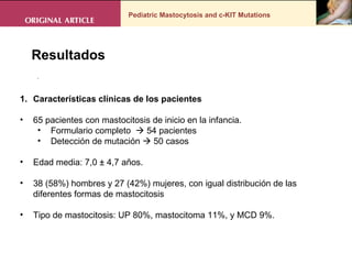 Pediatric Mastocytosis and c-KIT Mutations . Resultados Características clínicas de los pacientes  65 pacientes con mastocitosis de inicio en la infancia.  Formulario completo    54 pacientes Detección de mutación    50 casos  Edad media: 7,0 ± 4,7 años.  38 (58%) hombres y 27 (42%) mujeres, con igual distribución de las diferentes formas de mastocitosis  Tipo de mastocitosis: UP 80%, mastocitoma 11%, y MCD 9%. 