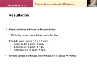 Pediatric Mastocytosis and c-KIT Mutations . Resultados Características clínicas de los pacientes  13% de los casos presentaba historia familiar  Edad de inicio: media 3,0 ± 3,5 años Antes de los 2 años    75% Entre los 3 y 9 años    13% Alrededor de 14 años    12%  Niveles séricos de triptasa determinada en 17 casos    normal  