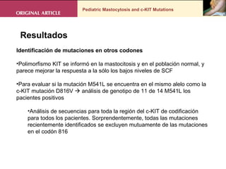 Pediatric Mastocytosis and c-KIT Mutations . Resultados Identificación de mutaciones en otros codones  Polimorfismo KIT se informó en la mastocitosis y en el población normal, y parece mejorar la respuesta a la sólo los bajos niveles de SCF  Para evaluar si la mutación M541L se encuentra en el mismo alelo como la c-KIT mutación D816V    análisis de genotipo de 11 de 14 M541L los pacientes positivos Análisis de secuencias para toda la región del c-KIT de codificación para todos los pacientes. Sorprendentemente, todas las mutaciones recientemente identificados se excluyen mutuamente de las mutaciones en el codón 816 
