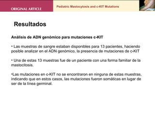 Pediatric Mastocytosis and c-KIT Mutations . Resultados Análisis de ADN genómico para mutaciones c-KIT Las muestras de sangre estaban disponibles para 13 pacientes, haciendo posible analizar en el ADN genómico, la presencia de mutaciones de c-KIT Una de estas 13 muestras fue de un paciente con una forma familiar de la mastocitosis.  Las mutaciones en c-KIT no se encontraron en ninguna de estas muestras, indicando que en estos casos, las mutaciones fueron somáticas en lugar de ser de la línea germinal. 