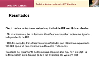 Pediatric Mastocytosis and c-KIT Mutations . Resultados Efecto de las mutaciones sobre la actividad de KIT en células cebadas Se examinaron si las mutaciones identificadas causaban activación ligando independiente de KIT.  Células cebadas transitoriamente transfectadas con plásmidos expresando WT-KIT tipo o kit que contiene las diferentes mutaciones Después del tratamiento de las células con o sin 250 ng / ml 1 de SCF, la la fosforilación de la tirosina de KIT fue evaluada por Western blot 