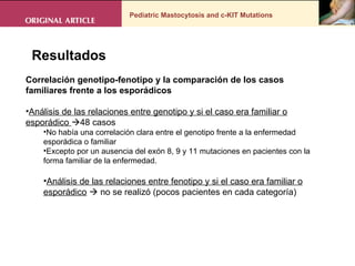 Pediatric Mastocytosis and c-KIT Mutations . Resultados Correlación genotipo-fenotipo y la comparación de los casos familiares frente a los esporádicos  Análisis de las relaciones entre genotipo y si el caso era familiar o esporádico   48 casos No había una correlación clara entre el genotipo frente a la enfermedad esporádica o familiar Excepto por un ausencia del exón 8, 9 y 11 mutaciones en pacientes con la forma familiar de la enfermedad.  Análisis de las relaciones entre fenotipo y si el caso era familiar o esporádico     no se realizó (pocos pacientes en cada categoría) 