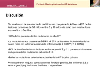 Pediatric Mastocytosis and c-KIT Mutations Se analizaron la secuencia de codificación completa de ARNm c-KIT de las lesiones cutáneas de 50 niños entre 0 y 16 años de edad con mastocitosis esporádica o familiar.  86% de los pacientes tenían mutaciones en el c-KIT.  La mutación estaba presente en D816V    35% de los niños, incluidos dos de los cuatro niños con la forma familiar de la enfermedad (2   D816Y y 1   D816I) 44% de los niños tenían mutaciones en los exones 8, 9, y 11, que eran mutuamente excluyentes de las mutaciones del codón 816.  Todas los mutaciones detectadas activadas del c-KIT tirosina quinasa.  No encontraron ninguna  correlación entre fenotipo-genotipo, las isoformas S/L o entre el genotipo y las formas familiares o esporádicos Discusión  