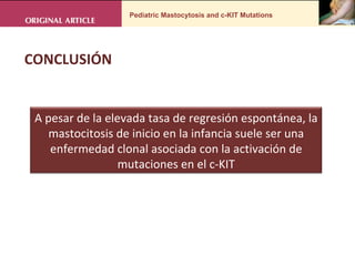 Pediatric Mastocytosis and c-KIT Mutations CONCLUSIÓN  A pesar de la elevada tasa de regresión espontánea, la mastocitosis de inicio en la infancia suele ser una enfermedad clonal asociada con la activación de mutaciones en el c-KIT 