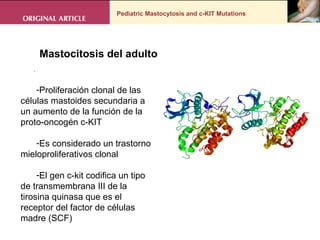 Pediatric Mastocytosis and c-KIT Mutations . Proliferación clonal de las células mastoides secundaria a un aumento de la función de la proto-oncogén c-KIT Es considerado un trastorno mieloproliferativos clonal El gen c-kit codifica un tipo de transmembrana III de la tirosina quinasa que es el receptor del factor de células madre (SCF) Mastocitosis del adulto  