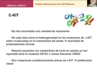 Pediatric Mastocytosis and c-KIT Mutations C-KIT  Se han encontrado una variedad de mutaciones No está claro cómo la heterogeneidad en las mutaciones de  c-KIT  están involucradas en la mastocitosis del adulto    diversidad de presentaciones clínicas.  Mayoría pacientes con mastocitosis de inicio en adultos se han reportado tener la mutación D816V y menos frecuente V560G  Son mutaciones constitutivamente activas de c-KIT    proliferación clonal 