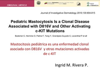 Mastocitosis pediátrica es una enfermedad clonal asociada con D816V  y otras mutaciones activadas de c-KIT Ingrid M. Rivera P. Bodemer C, Hermine O, Palme F, Yang Y, Grandpeix-Guyodo C, Leventhal P et all Pediatric Mastocytosis Is a Clonal Disease Associated with D816V and Other Activating  c-KIT Mutations Journal of Investigative Dermatology 2010;130:804-815 