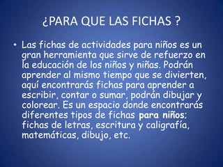 ¿PARA QUE LAS FICHAS ?
• Las fichas de actividades para niños es un
  gran herramienta que sirve de refuerzo en
  la educación de los niños y niñas. Podrán
  aprender al mismo tiempo que se divierten,
  aquí encontrarás fichas para aprender a
  escribir, contar o sumar, podrán dibujar y
  colorear. Es un espacio donde encontrarás
  diferentes tipos de fichas para niños;
  fichas de letras, escritura y caligrafía,
  matemáticas, dibujo, etc.
 