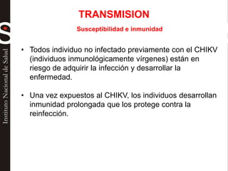 Susceptibilidad e inmunidad
• Todos individuo no infectado previamente con el CHIKV
(individuos inmunológicamente vírgenes) están en
riesgo de adquirir la infección y desarrollar la
enfermedad.
• Una vez expuestos al CHIKV, los individuos desarrollan
inmunidad prolongada que los protege contra la
reinfección.
TRANSMISION
 